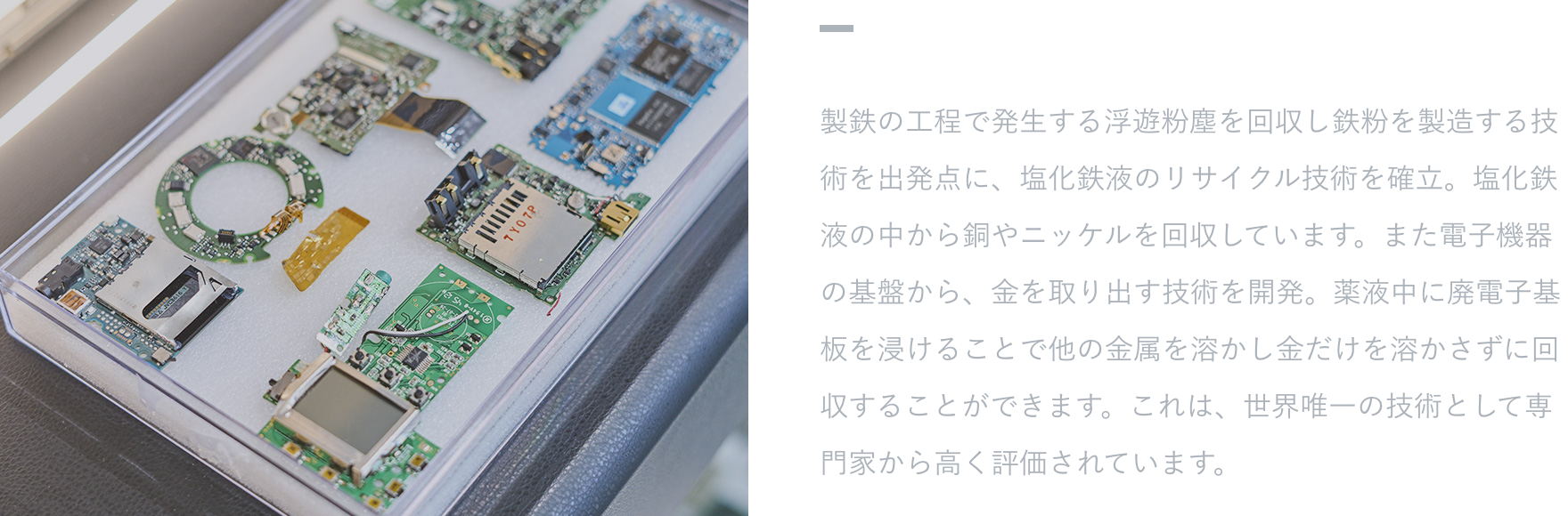 【特徴・強み】 製鉄の工程で発生する浮遊粉塵を回収し鉄粉を製造する技術を出発点に、塩化鉄液のリサイクル技術を確立。塩化鉄液の中から銅やニッケルを回収しています。また電子機器の基盤から、金を取り出す技術を開発。薬液中に廃電子基板を浸けることで他の金属を溶かし金だけを溶かさずに回収することができます。これは、世界唯一の技術として専門家から高く評価されています。